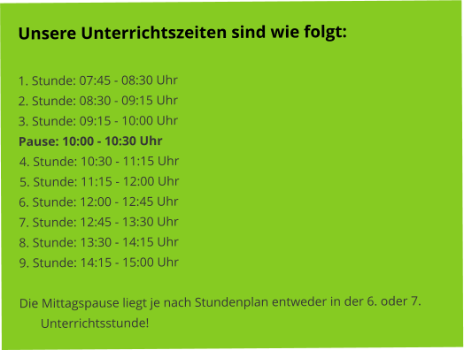 Unsere Unterrichtszeiten sind wie folgt:   1. Stunde: 07:45 - 08:30 Uhr 2. Stunde: 08:30 - 09:15 Uhr 3. Stunde: 09:15 - 10:00 Uhr Pause: 10:00 - 10:30 Uhr 4. Stunde: 10:30 - 11:15 Uhr 5. Stunde: 11:15 - 12:00 Uhr 6. Stunde: 12:00 - 12:45 Uhr 7. Stunde: 12:45 - 13:30 Uhr 8. Stunde: 13:30 - 14:15 Uhr 9. Stunde: 14:15 - 15:00 Uhr  Die Mittagspause liegt je nach Stundenplan entweder in der 6. oder 7. Unterrichtsstunde!