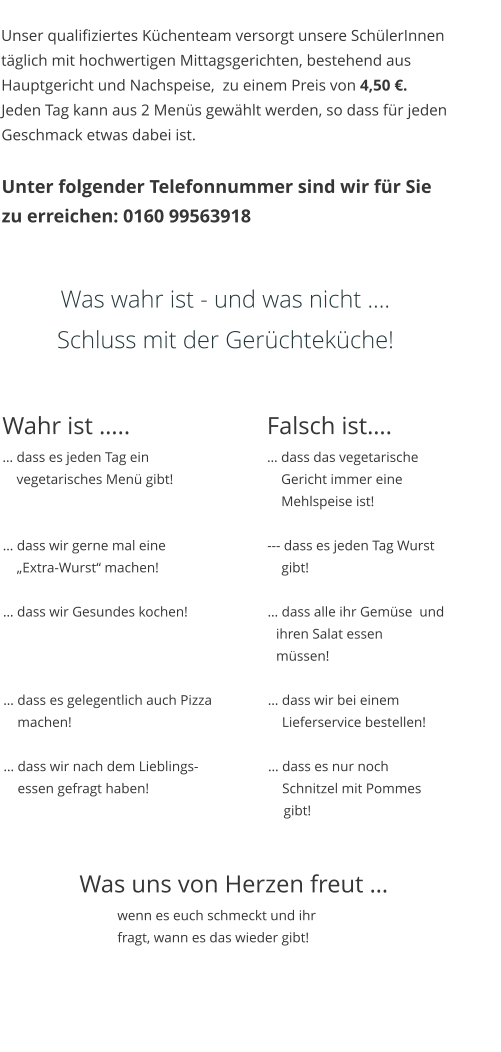 Unser qualifiziertes Küchenteam versorgt unsere SchülerInnen täglich mit hochwertigen Mittagsgerichten, bestehend aus Hauptgericht und Nachspeise,  zu einem Preis von 4,50 €.  Jeden Tag kann aus 2 Menüs gewählt werden, so dass für jeden Geschmack etwas dabei ist.  Unter folgender Telefonnummer sind wir für Sie zu erreichen: 0160 99563918   Was wahr ist - und was nicht …. Schluss mit der Gerüchteküche!  Wahr ist …..				Falsch ist…. … dass es jeden Tag ein 				… dass das vegetarische      vegetarisches Menü gibt! 		   	    Gericht immer eine    	    Mehlspeise ist!  … dass wir gerne mal eine			--- dass es jeden Tag Wurst      „Extra-Wurst“ machen!			    gibt!   … dass wir Gesundes kochen! 			… dass alle ihr Gemüse  und                      ihren Salat essen      müssen!   … dass es gelegentlich auch Pizza		… dass wir bei einem     machen! 						    Lieferservice bestellen!   … dass wir nach dem Lieblings-		… dass es nur noch       essen gefragt haben!				    Schnitzel mit Pommes         gibt!    Was uns von Herzen freut … wenn es euch schmeckt und ihr fragt, wann es das wieder gibt!
